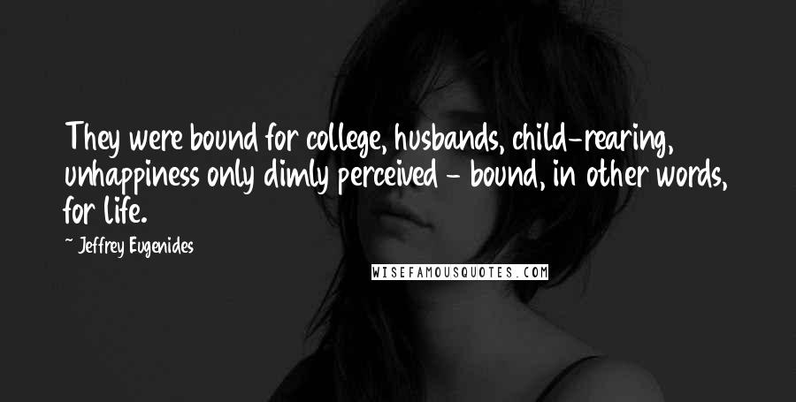 Jeffrey Eugenides Quotes: They were bound for college, husbands, child-rearing, unhappiness only dimly perceived - bound, in other words, for life.