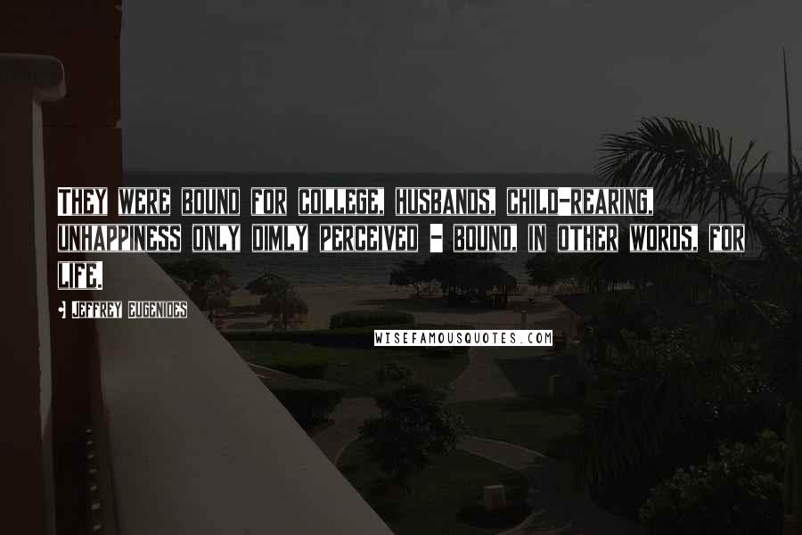 Jeffrey Eugenides Quotes: They were bound for college, husbands, child-rearing, unhappiness only dimly perceived - bound, in other words, for life.