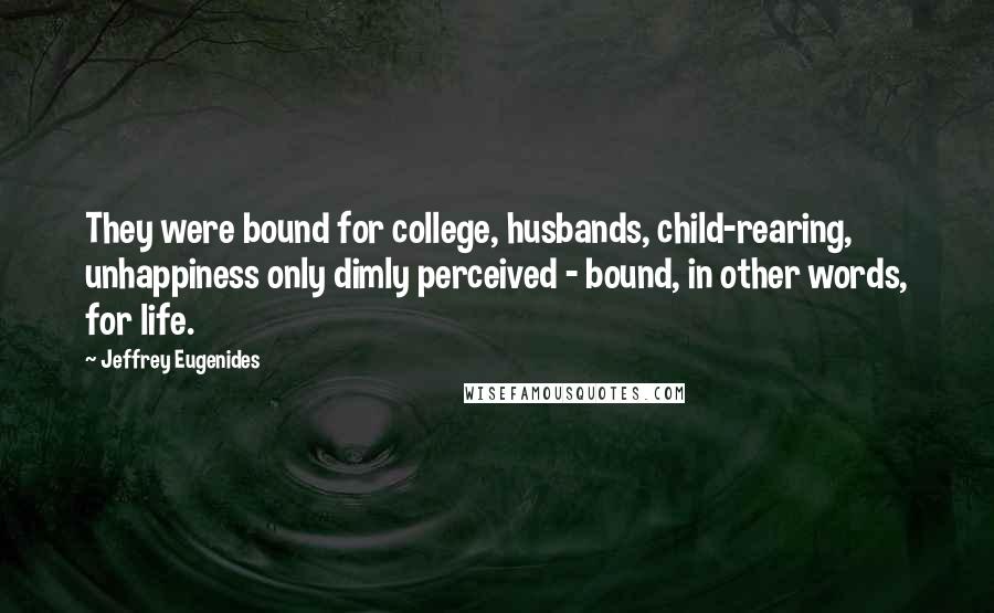 Jeffrey Eugenides Quotes: They were bound for college, husbands, child-rearing, unhappiness only dimly perceived - bound, in other words, for life.