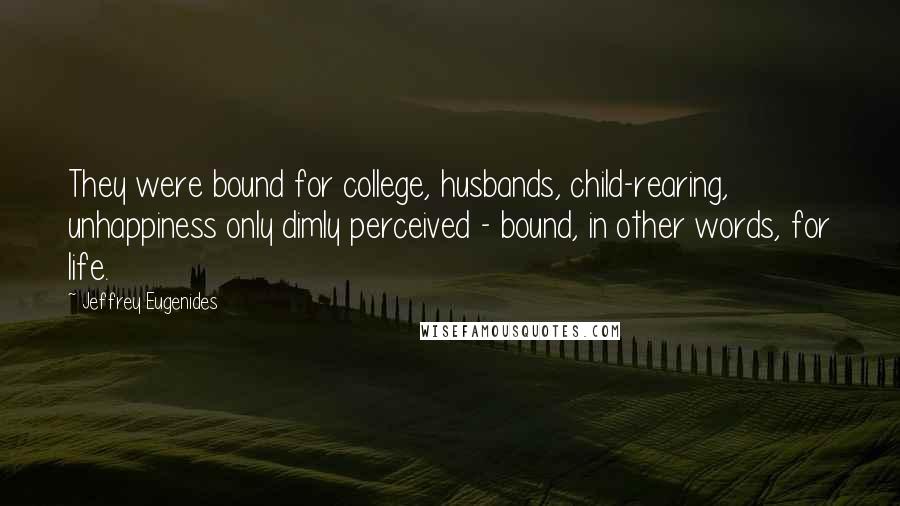 Jeffrey Eugenides Quotes: They were bound for college, husbands, child-rearing, unhappiness only dimly perceived - bound, in other words, for life.