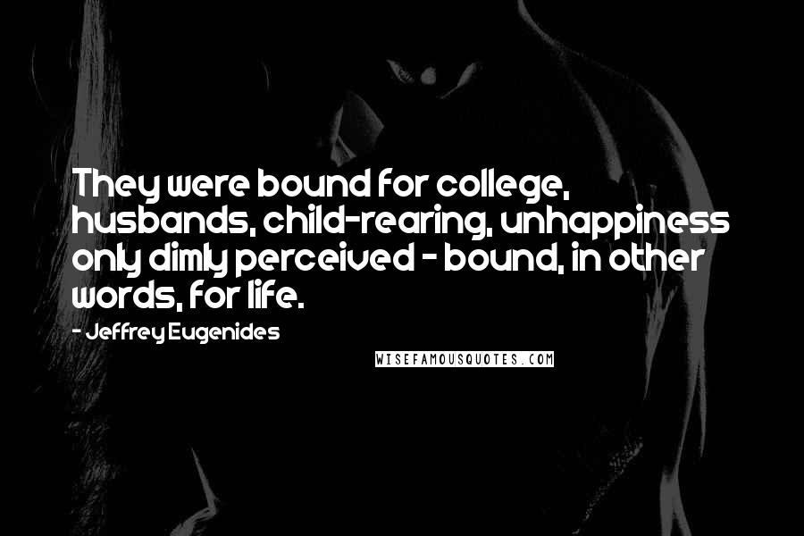 Jeffrey Eugenides Quotes: They were bound for college, husbands, child-rearing, unhappiness only dimly perceived - bound, in other words, for life.