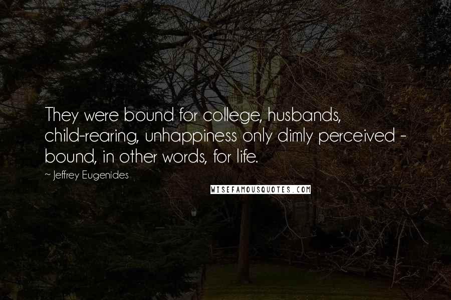 Jeffrey Eugenides Quotes: They were bound for college, husbands, child-rearing, unhappiness only dimly perceived - bound, in other words, for life.