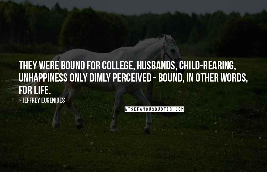 Jeffrey Eugenides Quotes: They were bound for college, husbands, child-rearing, unhappiness only dimly perceived - bound, in other words, for life.