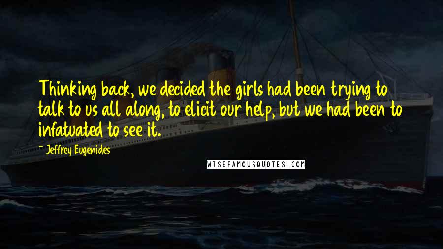 Jeffrey Eugenides Quotes: Thinking back, we decided the girls had been trying to talk to us all along, to elicit our help, but we had been to infatuated to see it.