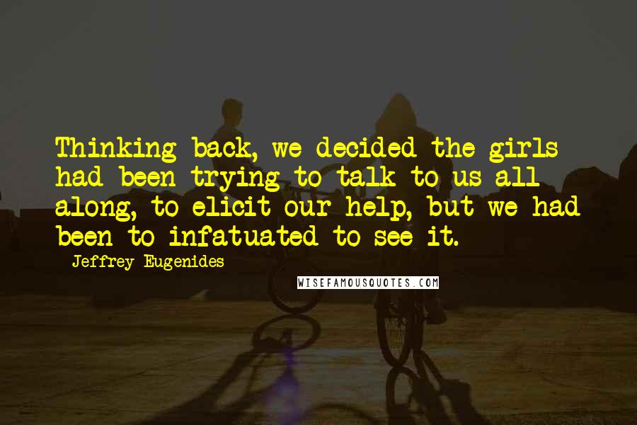 Jeffrey Eugenides Quotes: Thinking back, we decided the girls had been trying to talk to us all along, to elicit our help, but we had been to infatuated to see it.