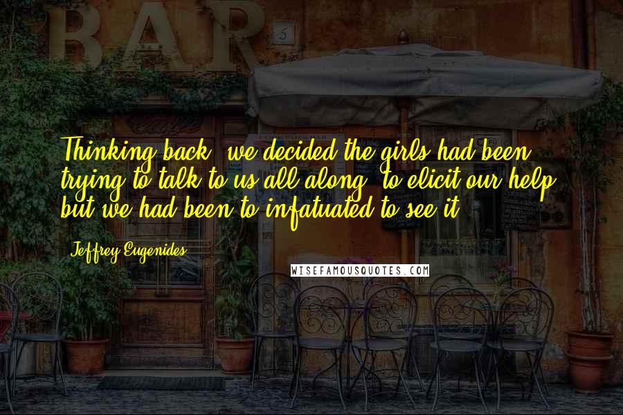 Jeffrey Eugenides Quotes: Thinking back, we decided the girls had been trying to talk to us all along, to elicit our help, but we had been to infatuated to see it.