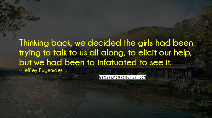 Jeffrey Eugenides Quotes: Thinking back, we decided the girls had been trying to talk to us all along, to elicit our help, but we had been to infatuated to see it.