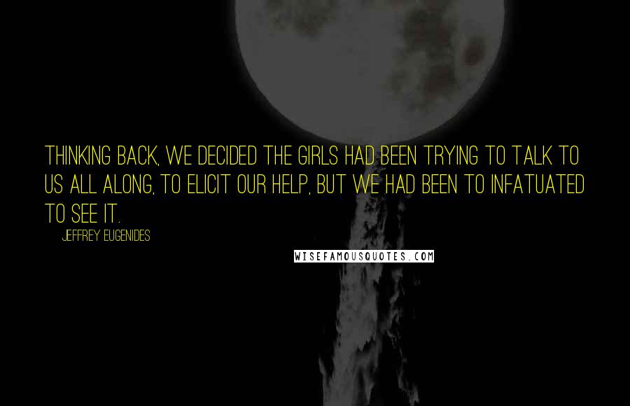 Jeffrey Eugenides Quotes: Thinking back, we decided the girls had been trying to talk to us all along, to elicit our help, but we had been to infatuated to see it.