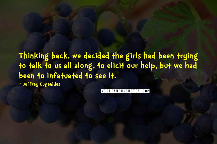 Jeffrey Eugenides Quotes: Thinking back, we decided the girls had been trying to talk to us all along, to elicit our help, but we had been to infatuated to see it.