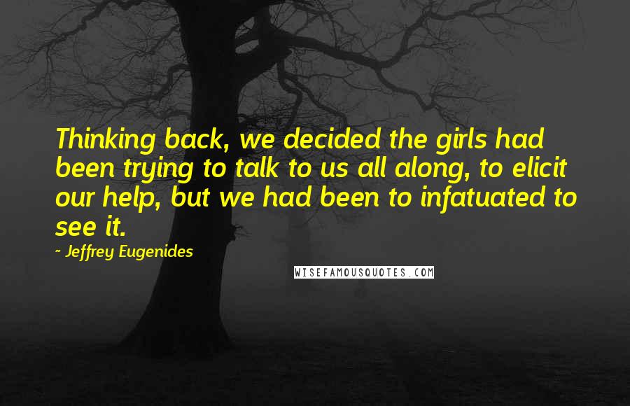 Jeffrey Eugenides Quotes: Thinking back, we decided the girls had been trying to talk to us all along, to elicit our help, but we had been to infatuated to see it.