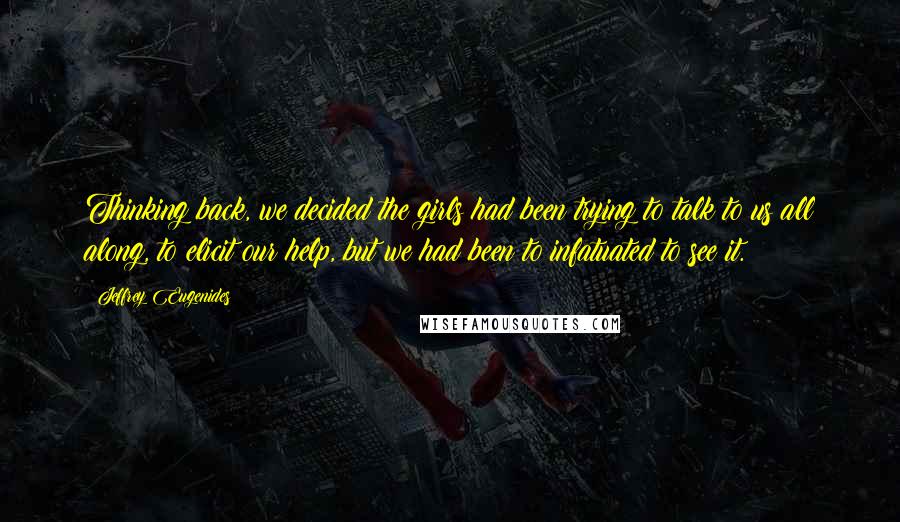 Jeffrey Eugenides Quotes: Thinking back, we decided the girls had been trying to talk to us all along, to elicit our help, but we had been to infatuated to see it.