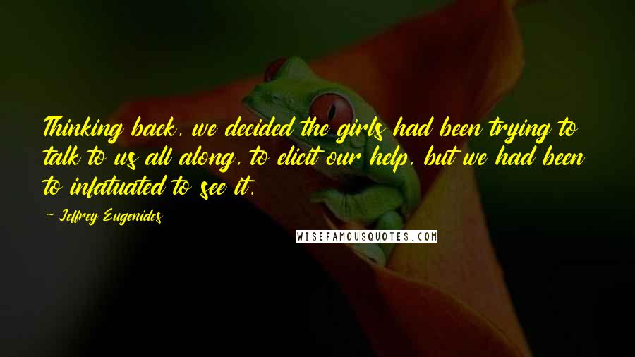 Jeffrey Eugenides Quotes: Thinking back, we decided the girls had been trying to talk to us all along, to elicit our help, but we had been to infatuated to see it.