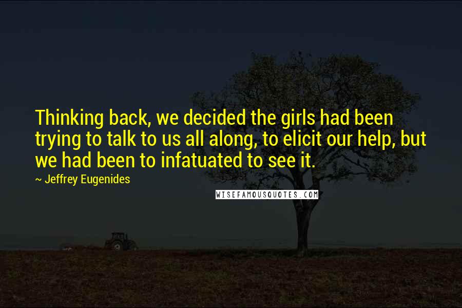 Jeffrey Eugenides Quotes: Thinking back, we decided the girls had been trying to talk to us all along, to elicit our help, but we had been to infatuated to see it.