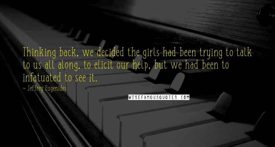 Jeffrey Eugenides Quotes: Thinking back, we decided the girls had been trying to talk to us all along, to elicit our help, but we had been to infatuated to see it.
