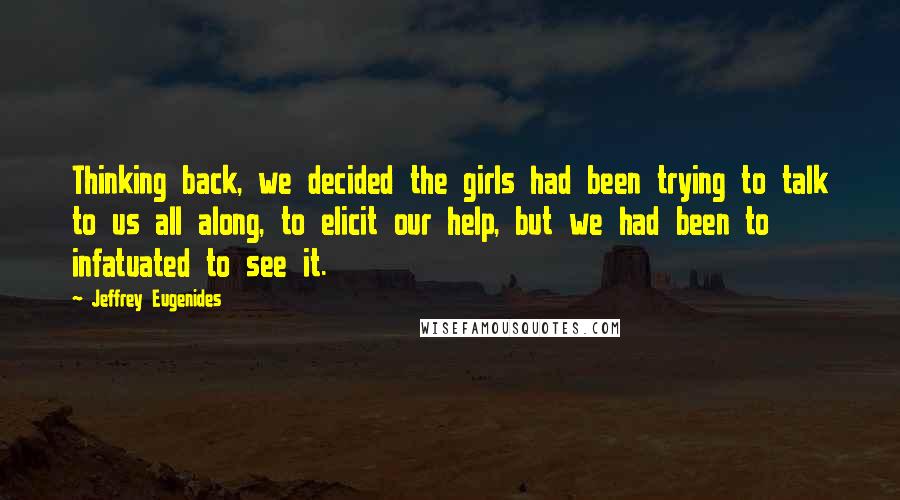 Jeffrey Eugenides Quotes: Thinking back, we decided the girls had been trying to talk to us all along, to elicit our help, but we had been to infatuated to see it.