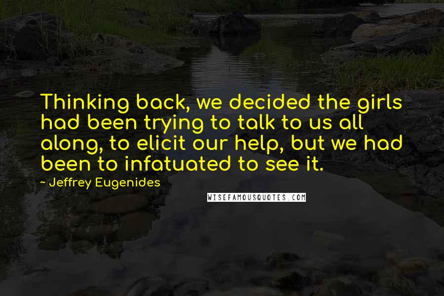 Jeffrey Eugenides Quotes: Thinking back, we decided the girls had been trying to talk to us all along, to elicit our help, but we had been to infatuated to see it.