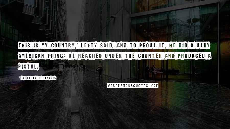 Jeffrey Eugenides Quotes: This is my country,' Lefty said, and to prove it, he did a very American thing: he reached under the counter and produced a pistol.