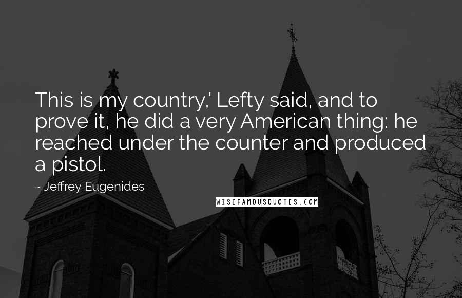 Jeffrey Eugenides Quotes: This is my country,' Lefty said, and to prove it, he did a very American thing: he reached under the counter and produced a pistol.