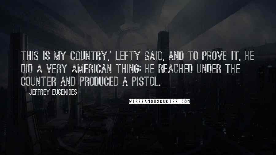 Jeffrey Eugenides Quotes: This is my country,' Lefty said, and to prove it, he did a very American thing: he reached under the counter and produced a pistol.