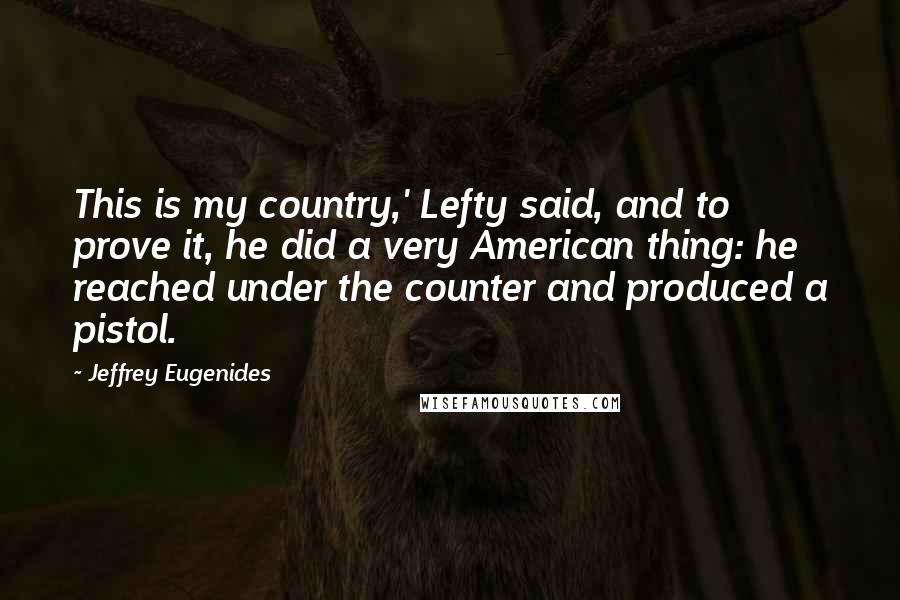 Jeffrey Eugenides Quotes: This is my country,' Lefty said, and to prove it, he did a very American thing: he reached under the counter and produced a pistol.