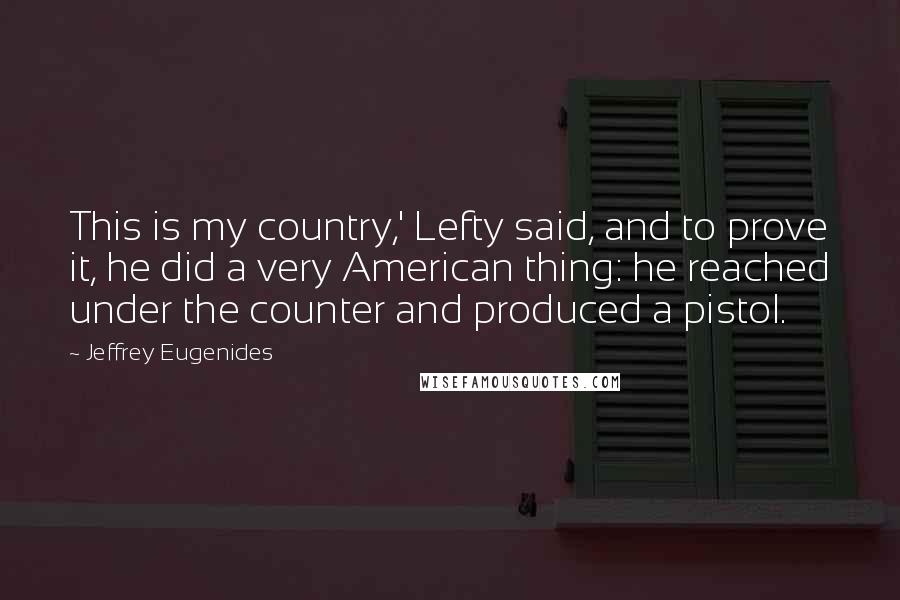 Jeffrey Eugenides Quotes: This is my country,' Lefty said, and to prove it, he did a very American thing: he reached under the counter and produced a pistol.