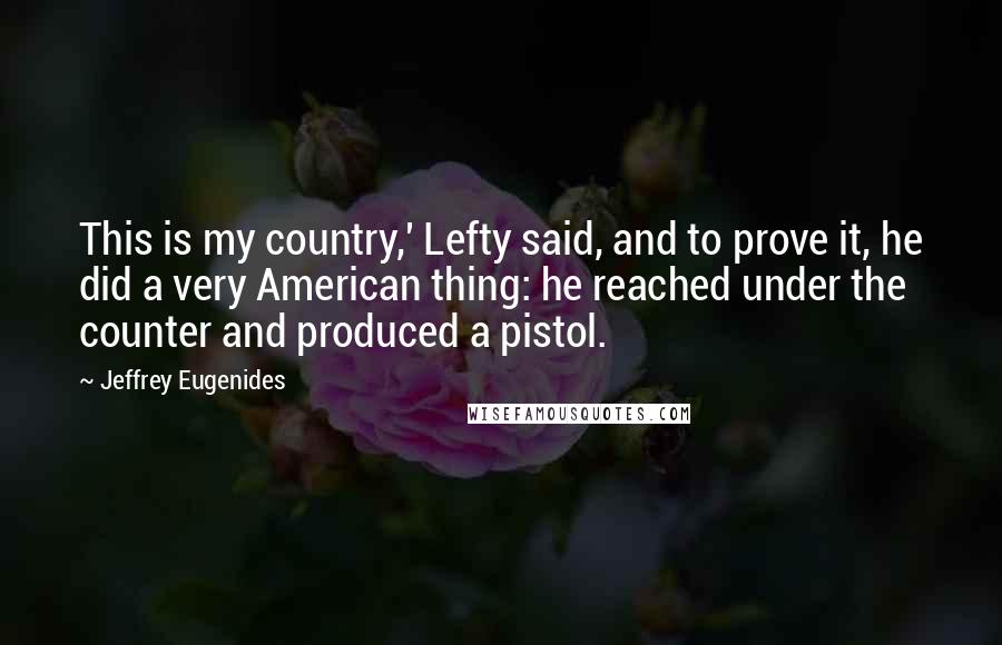 Jeffrey Eugenides Quotes: This is my country,' Lefty said, and to prove it, he did a very American thing: he reached under the counter and produced a pistol.