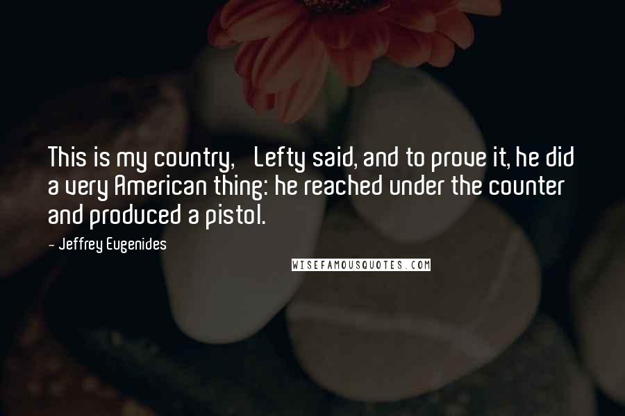 Jeffrey Eugenides Quotes: This is my country,' Lefty said, and to prove it, he did a very American thing: he reached under the counter and produced a pistol.