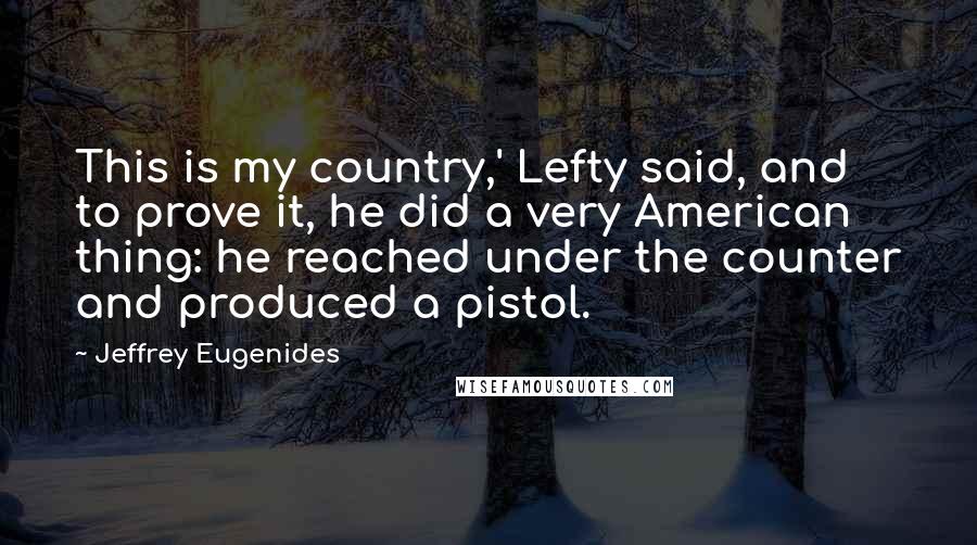 Jeffrey Eugenides Quotes: This is my country,' Lefty said, and to prove it, he did a very American thing: he reached under the counter and produced a pistol.