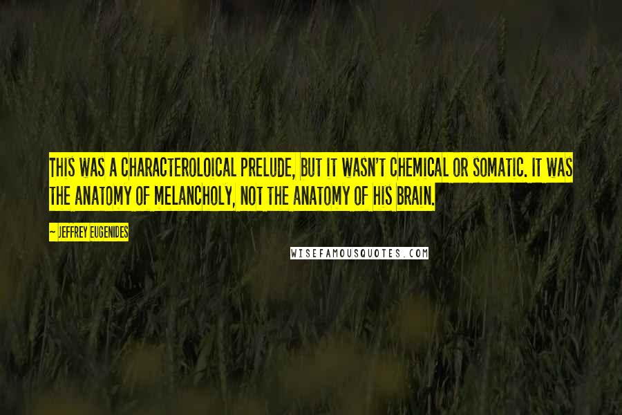 Jeffrey Eugenides Quotes: This was a characteroloical prelude, but it wasn't chemical or somatic. It was the anatomy of melancholy, not the anatomy of his brain.
