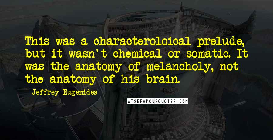 Jeffrey Eugenides Quotes: This was a characteroloical prelude, but it wasn't chemical or somatic. It was the anatomy of melancholy, not the anatomy of his brain.