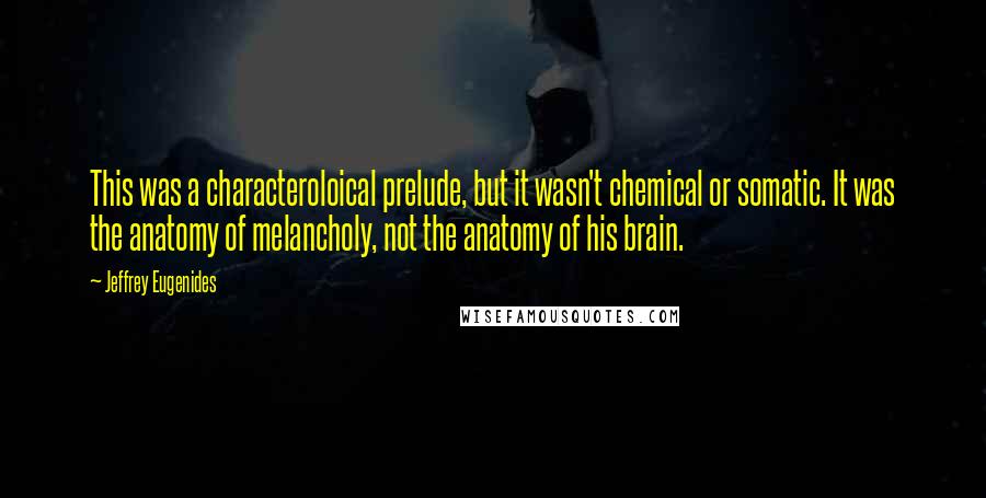 Jeffrey Eugenides Quotes: This was a characteroloical prelude, but it wasn't chemical or somatic. It was the anatomy of melancholy, not the anatomy of his brain.