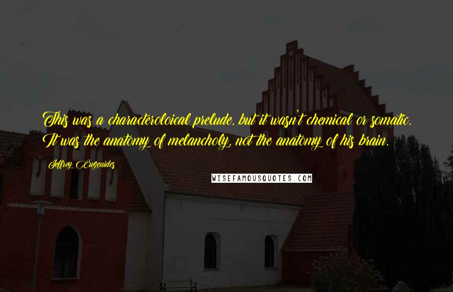 Jeffrey Eugenides Quotes: This was a characteroloical prelude, but it wasn't chemical or somatic. It was the anatomy of melancholy, not the anatomy of his brain.