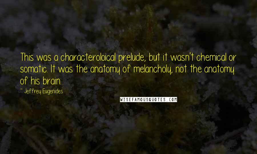 Jeffrey Eugenides Quotes: This was a characteroloical prelude, but it wasn't chemical or somatic. It was the anatomy of melancholy, not the anatomy of his brain.