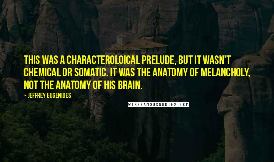 Jeffrey Eugenides Quotes: This was a characteroloical prelude, but it wasn't chemical or somatic. It was the anatomy of melancholy, not the anatomy of his brain.