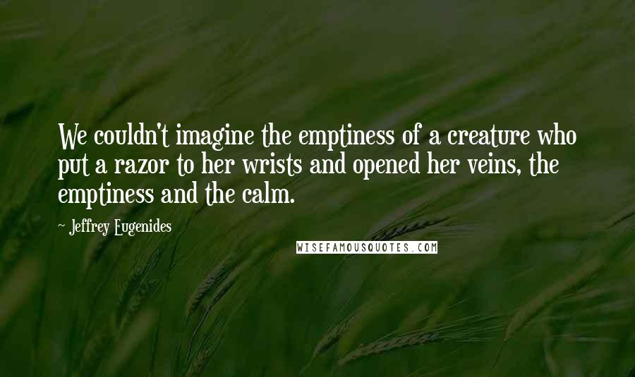 Jeffrey Eugenides Quotes: We couldn't imagine the emptiness of a creature who put a razor to her wrists and opened her veins, the emptiness and the calm.