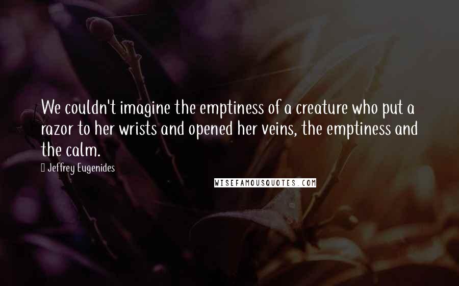 Jeffrey Eugenides Quotes: We couldn't imagine the emptiness of a creature who put a razor to her wrists and opened her veins, the emptiness and the calm.