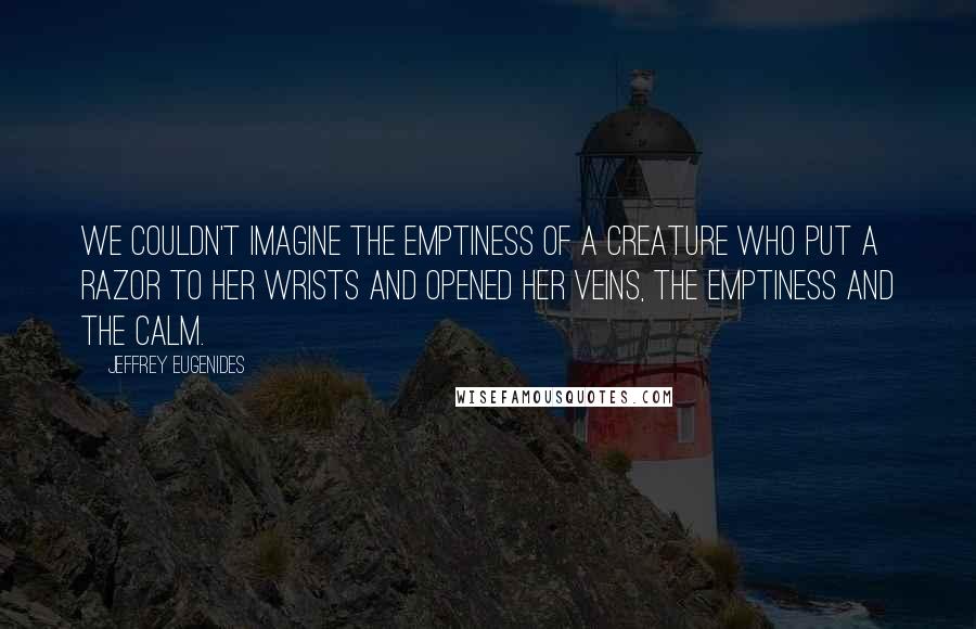 Jeffrey Eugenides Quotes: We couldn't imagine the emptiness of a creature who put a razor to her wrists and opened her veins, the emptiness and the calm.