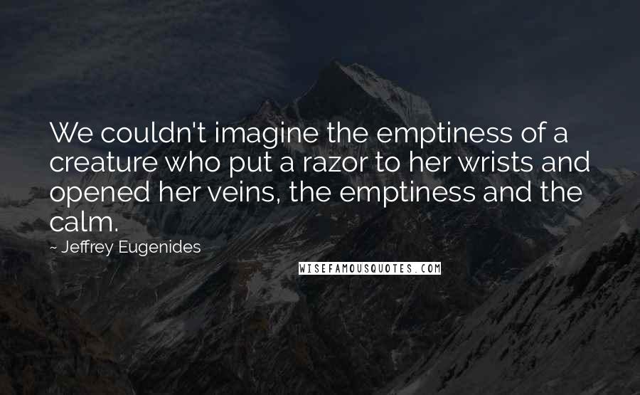 Jeffrey Eugenides Quotes: We couldn't imagine the emptiness of a creature who put a razor to her wrists and opened her veins, the emptiness and the calm.