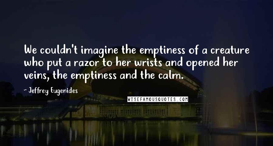 Jeffrey Eugenides Quotes: We couldn't imagine the emptiness of a creature who put a razor to her wrists and opened her veins, the emptiness and the calm.