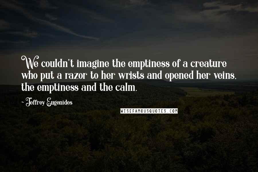 Jeffrey Eugenides Quotes: We couldn't imagine the emptiness of a creature who put a razor to her wrists and opened her veins, the emptiness and the calm.