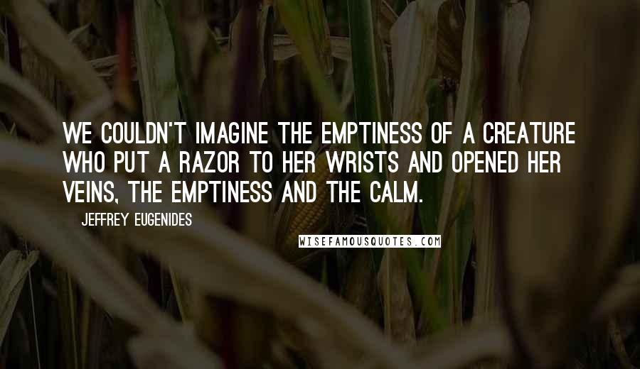 Jeffrey Eugenides Quotes: We couldn't imagine the emptiness of a creature who put a razor to her wrists and opened her veins, the emptiness and the calm.