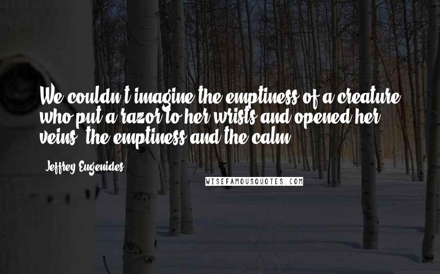 Jeffrey Eugenides Quotes: We couldn't imagine the emptiness of a creature who put a razor to her wrists and opened her veins, the emptiness and the calm.