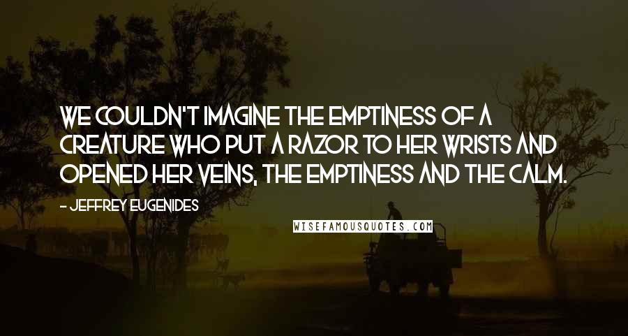 Jeffrey Eugenides Quotes: We couldn't imagine the emptiness of a creature who put a razor to her wrists and opened her veins, the emptiness and the calm.