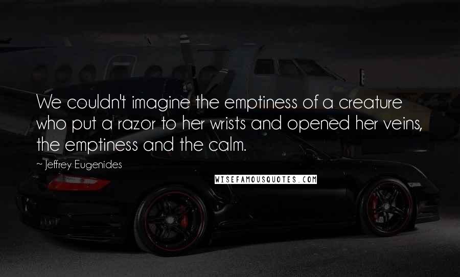 Jeffrey Eugenides Quotes: We couldn't imagine the emptiness of a creature who put a razor to her wrists and opened her veins, the emptiness and the calm.