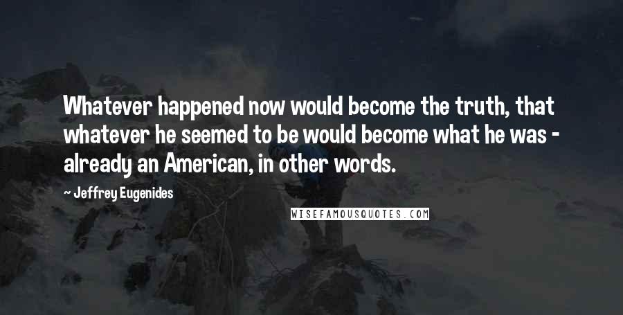 Jeffrey Eugenides Quotes: Whatever happened now would become the truth, that whatever he seemed to be would become what he was - already an American, in other words.