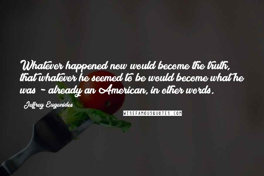 Jeffrey Eugenides Quotes: Whatever happened now would become the truth, that whatever he seemed to be would become what he was - already an American, in other words.