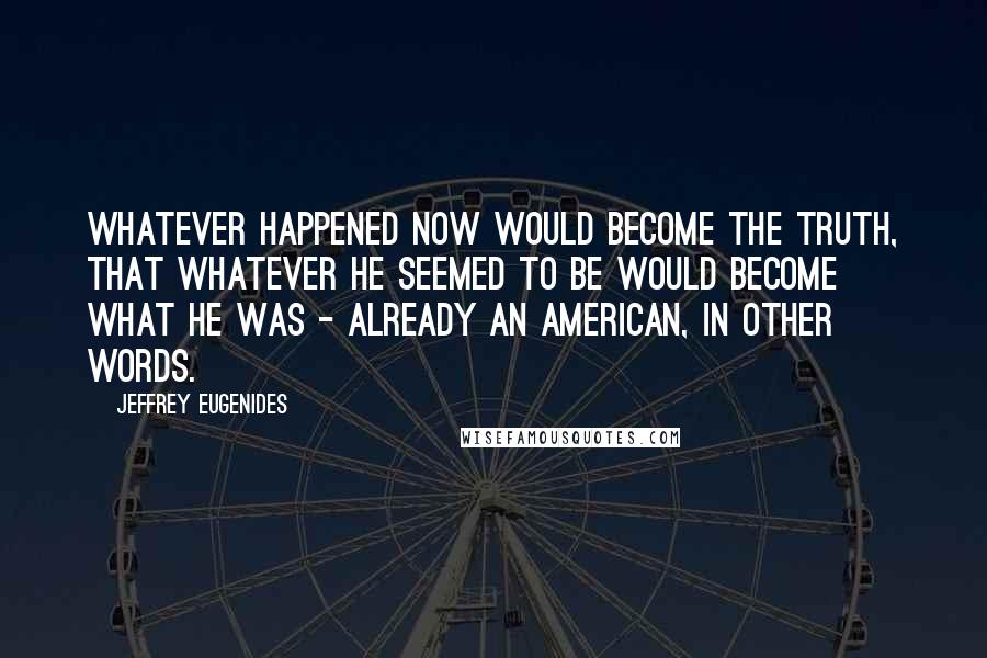 Jeffrey Eugenides Quotes: Whatever happened now would become the truth, that whatever he seemed to be would become what he was - already an American, in other words.