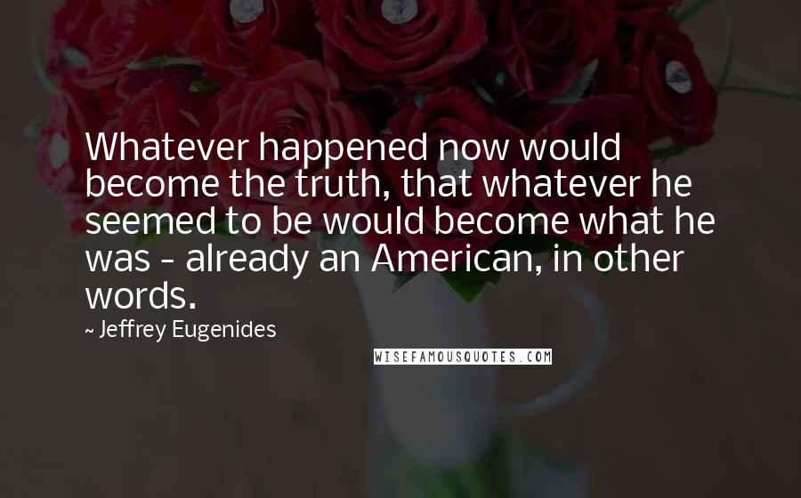 Jeffrey Eugenides Quotes: Whatever happened now would become the truth, that whatever he seemed to be would become what he was - already an American, in other words.