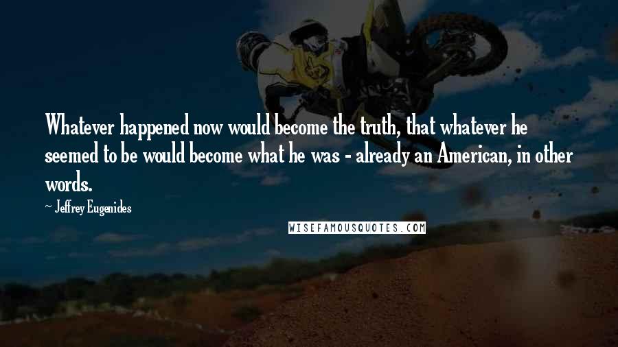 Jeffrey Eugenides Quotes: Whatever happened now would become the truth, that whatever he seemed to be would become what he was - already an American, in other words.