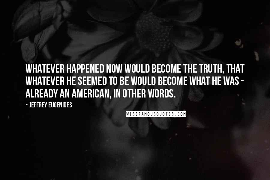 Jeffrey Eugenides Quotes: Whatever happened now would become the truth, that whatever he seemed to be would become what he was - already an American, in other words.